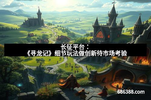 长征平台:《寻龙记》细节玩法做创新待市场考验 长征平台:《寻龙记》细节玩法做创新待市场考验